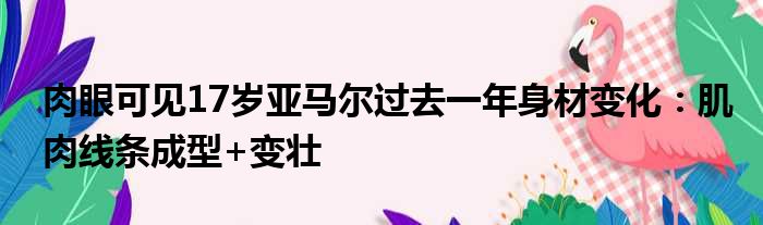 肉眼可见17岁亚马尔过去一年身材变化：肌肉线条成型+变壮