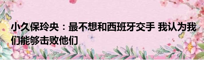 小久保玲央：最不想和西班牙交手 我认为我们能够击败他们