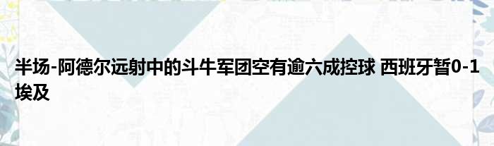 半场-阿德尔远射中的斗牛军团空有逾六成控球 西班牙暂0-1埃及