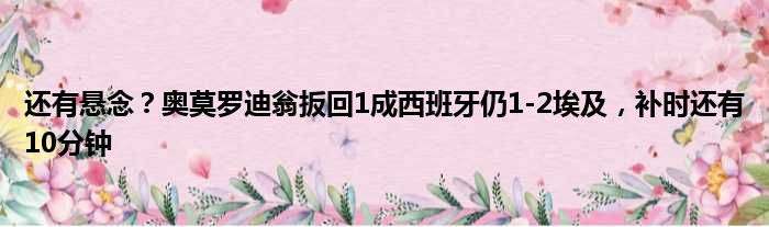 还有悬念？奥莫罗迪翁扳回1成西班牙仍1-2埃及，补时还有10分钟
