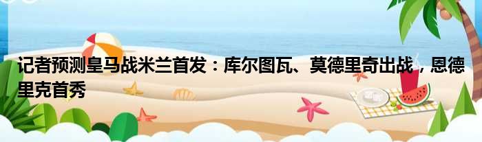 记者预测皇马战米兰首发：库尔图瓦、莫德里奇出战，恩德里克首秀