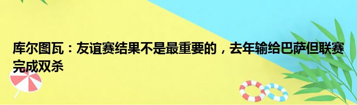 库尔图瓦：友谊赛结果不是最重要的，去年输给巴萨但联赛完成双杀
