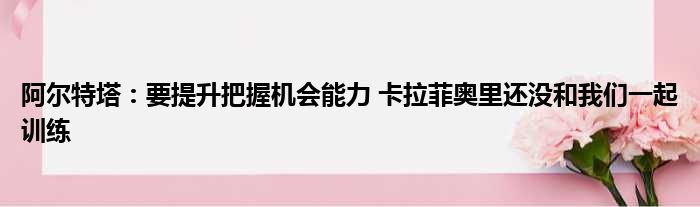 阿尔特塔：要提升把握机会能力 卡拉菲奥里还没和我们一起训练