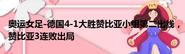 奥运女足-德国4-1大胜赞比亚小组第二出线，赞比亚3连败出局