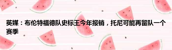 英媒：布伦特福德队史标王今年报销，托尼可能再留队一个赛季