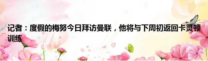 记者：度假的梅努今日拜访曼联，他将与下周初返回卡灵顿训练
