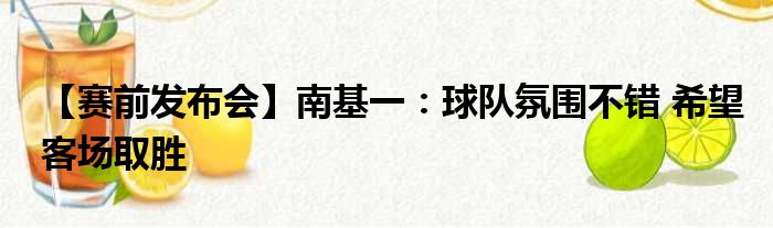 【赛前发布会】南基一：球队氛围不错 希望客场取胜