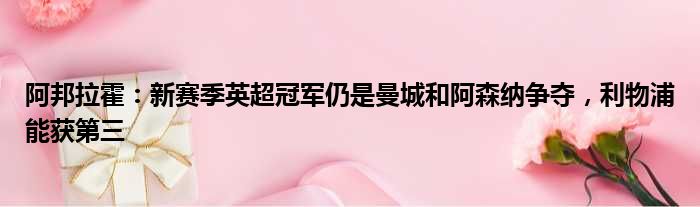 阿邦拉霍：新赛季英超冠军仍是曼城和阿森纳争夺，利物浦能获第三