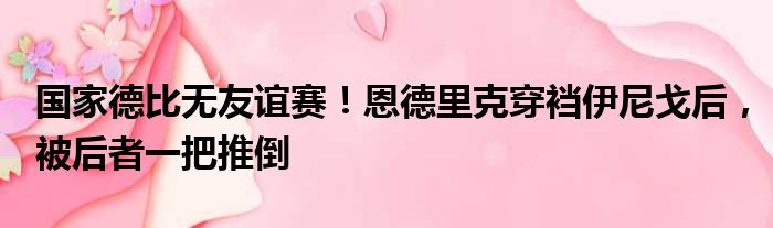 国家德比无友谊赛！恩德里克穿裆伊尼戈后，被后者一把推倒