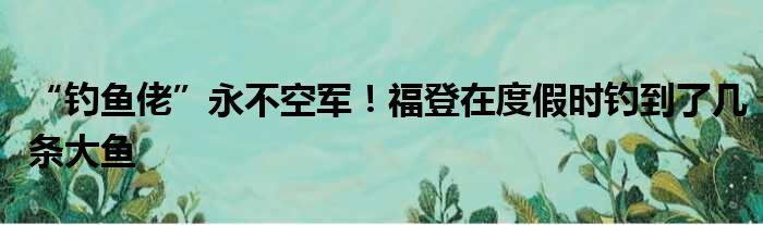 “钓鱼佬”永不空军！福登在度假时钓到了几条大鱼