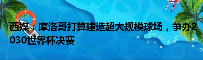 西媒：摩洛哥打算建造超大规模球场，争办2030世界杯决赛