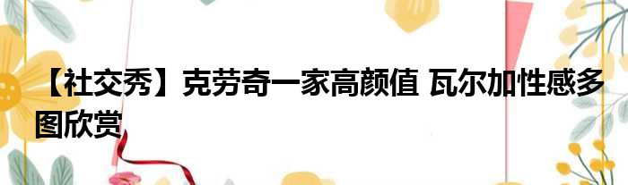 【社交秀】克劳奇一家高颜值 瓦尔加性感多图欣赏