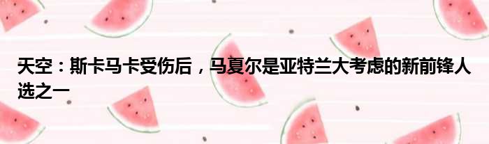 天空：斯卡马卡受伤后，马夏尔是亚特兰大考虑的新前锋人选之一