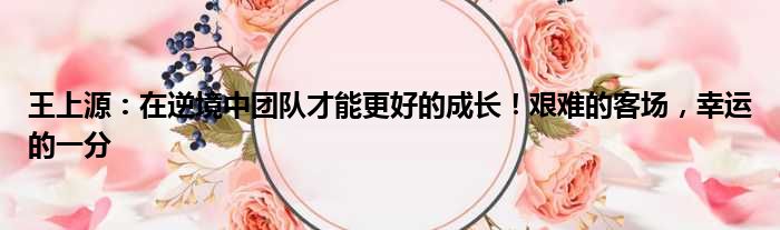 王上源：在逆境中团队才能更好的成长！艰难的客场，幸运的一分
