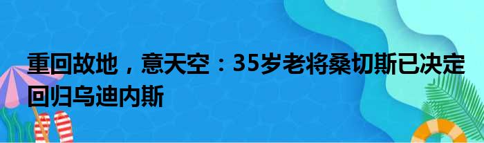 重回故地，意天空：35岁老将桑切斯已决定回归乌迪内斯