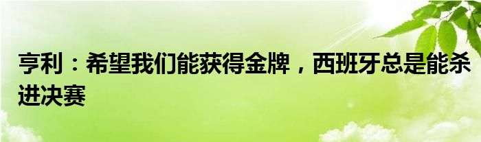 亨利：希望我们能获得金牌，西班牙总是能杀进决赛