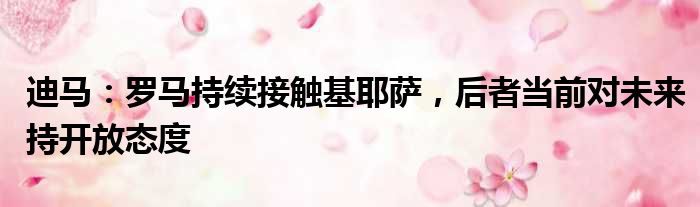 迪马：罗马持续接触基耶萨，后者当前对未来持开放态度