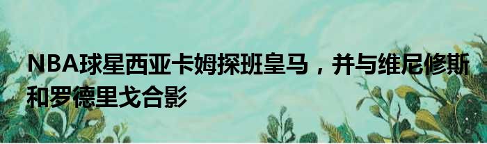 NBA球星西亚卡姆探班皇马，并与维尼修斯和罗德里戈合影