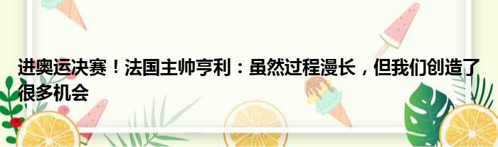 进奥运决赛！法国主帅亨利：虽然过程漫长，但我们创造了很多机会