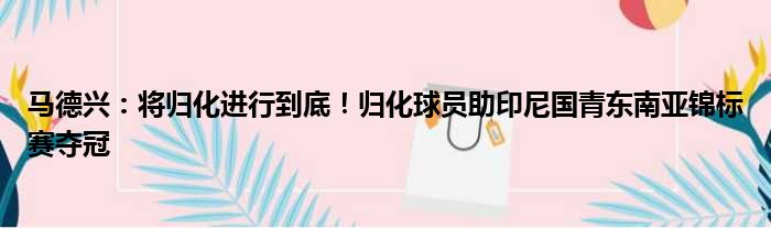 马德兴：将归化进行到底！归化球员助印尼国青东南亚锦标赛夺冠
