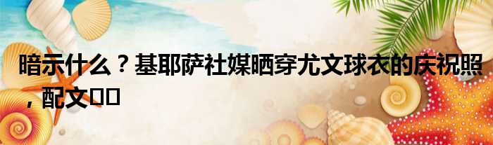 暗示什么？基耶萨社媒晒穿尤文球衣的庆祝照，配文️️
