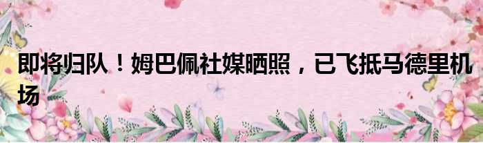 即将归队！姆巴佩社媒晒照，已飞抵马德里机场