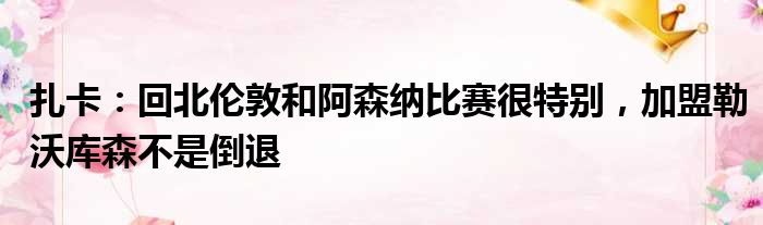 扎卡：回北伦敦和阿森纳比赛很特别，加盟勒沃库森不是倒退