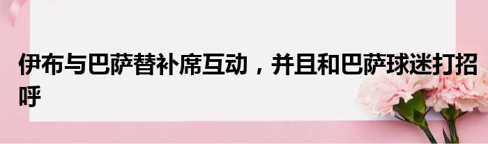 伊布与巴萨替补席互动，并且和巴萨球迷打招呼
