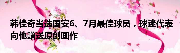 韩佳奇当选国安6、7月最佳球员，球迷代表向他赠送原创画作