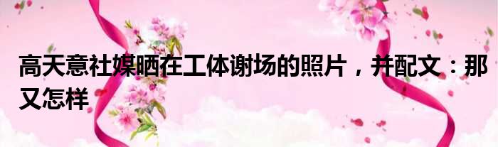 高天意社媒晒在工体谢场的照片，并配文：那又怎样