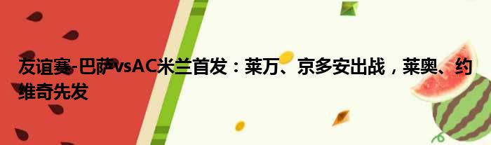 友谊赛-巴萨vsAC米兰首发：莱万、京多安出战，莱奥、约维奇先发