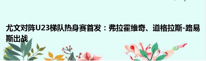 尤文对阵U23梯队热身赛首发：弗拉霍维奇、道格拉斯-路易斯出战
