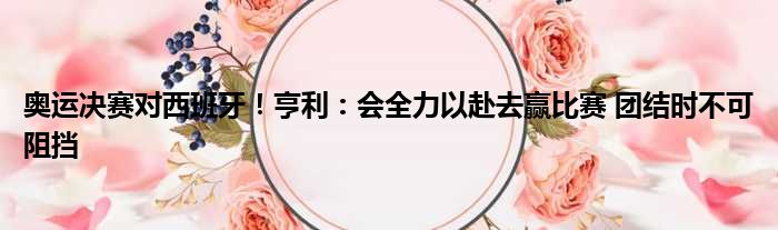 奥运决赛对西班牙！亨利：会全力以赴去赢比赛 团结时不可阻挡