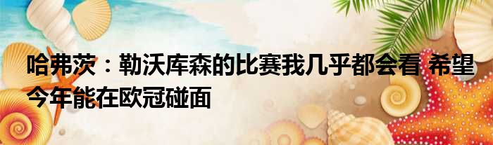 哈弗茨：勒沃库森的比赛我几乎都会看 希望今年能在欧冠碰面
