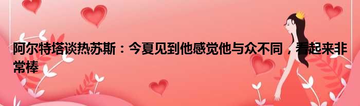 阿尔特塔谈热苏斯：今夏见到他感觉他与众不同，看起来非常棒