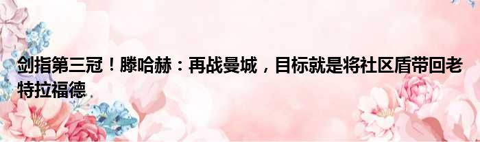 剑指第三冠！滕哈赫：再战曼城，目标就是将社区盾带回老特拉福德