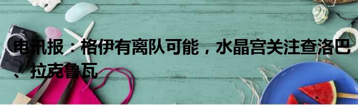 电讯报：格伊有离队可能，水晶宫关注查洛巴、拉克鲁瓦