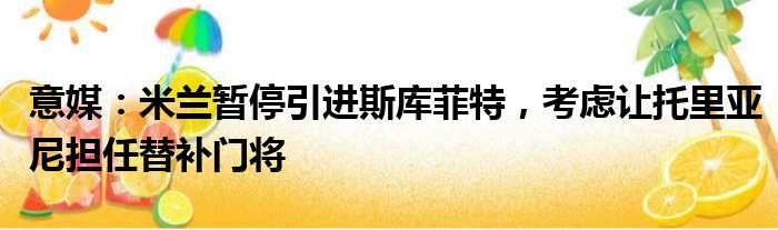 意媒：米兰暂停引进斯库菲特，考虑让托里亚尼担任替补门将