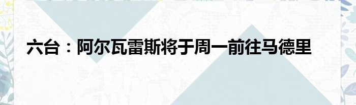 六台：阿尔瓦雷斯将于周一前往马德里