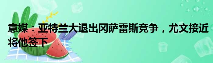意媒：亚特兰大退出冈萨雷斯竞争，尤文接近将他签下