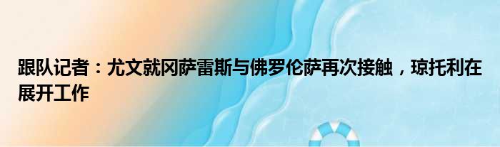 跟队记者：尤文就冈萨雷斯与佛罗伦萨再次接触，琼托利在展开工作