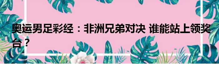 奥运男足彩经：非洲兄弟对决 谁能站上领奖台？