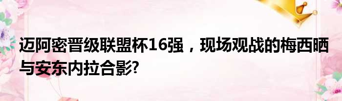迈阿密晋级联盟杯16强，现场观战的梅西晒与安东内拉合影?