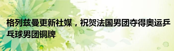 格列兹曼更新社媒，祝贺法国男团夺得奥运乒乓球男团铜牌