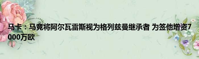 马卡：马竞将阿尔瓦雷斯视为格列兹曼继承者 为签他增资7000万欧