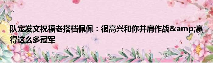 队宠发文祝福老搭档佩佩：很高兴和你并肩作战&赢得这么多冠军