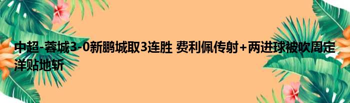中超-蓉城3-0新鹏城取3连胜 费利佩传射+两进球被吹周定洋贴地斩
