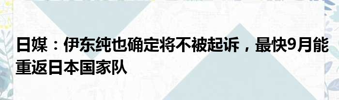 日媒：伊东纯也确定将不被起诉，最快9月能重返日本国家队