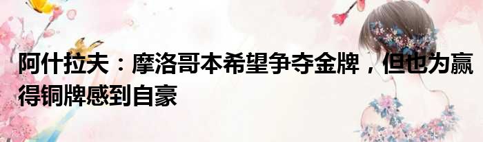 阿什拉夫：摩洛哥本希望争夺金牌，但也为赢得铜牌感到自豪