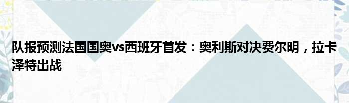 队报预测法国国奥vs西班牙首发：奥利斯对决费尔明，拉卡泽特出战